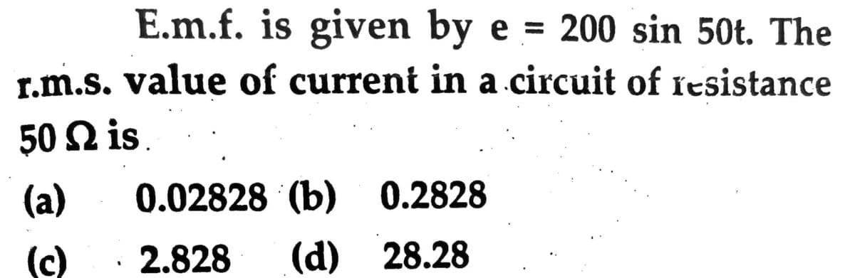 E.m.f. is given by e = 200 sin 50t. The
r.m.s. value of current in a circuit of Íesistance
50 Ω is.
(a)
0.02828 (b)
0.2828
(c)
2.828
(d) 28.28
