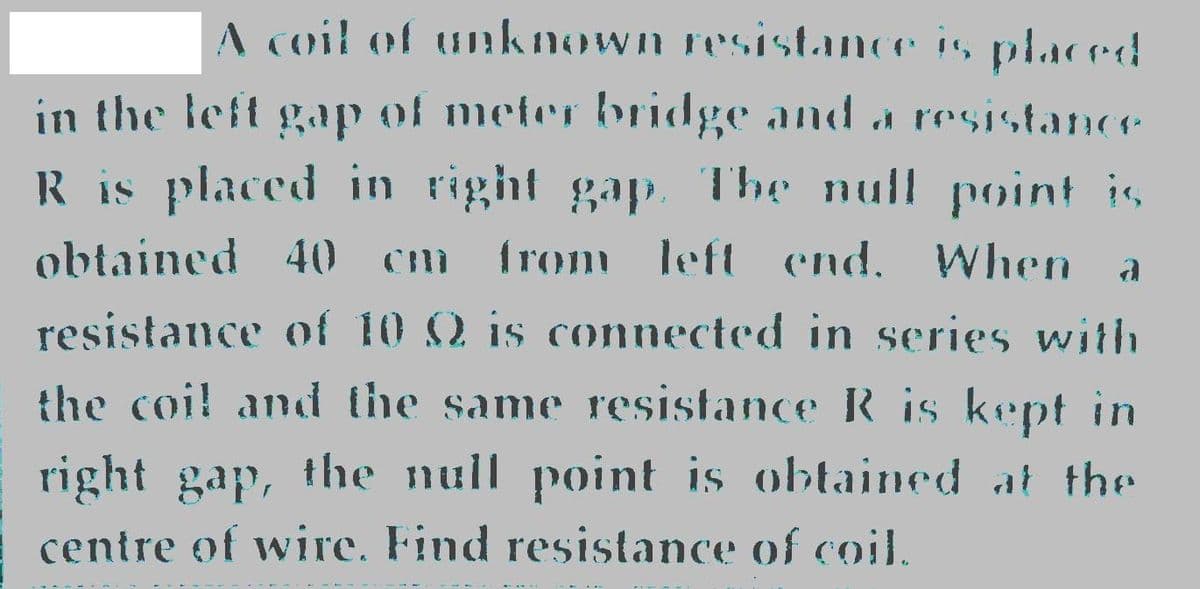 A coil of unknown resistance is placred
in the left gap of meter bridge and d resistance
R is placed in right gap. The null point is,
obtained 40 cm from left end. When
resistance of 10 Q is connected in series with
the coi! and the same resistance R is kept in
right gap, the null point is obtained at the
centre of wire. Find resistance of coil.
