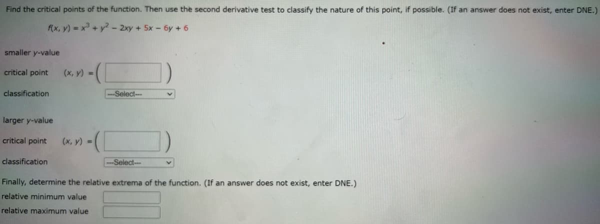 Find the critical points of the function. Then use the second derivative test to classify the nature of this point, if possible. (If an answer does not exist, enter DNE.)
f(x, y) = x³ + y² - 2xy + 5x - 6y + 6
smaller y-value
critical point
classification
larger y-value
critical point
classification
(x, y) =
-([
(x, y) =
-Select--
-Select-
V
Finally, determine the relative extrema of the function. (If an answer does not exist, enter DNE.)
relative minimum value
relative maximum value