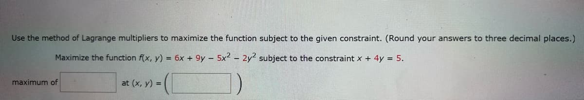 Use the method of Lagrange multipliers to maximize the function subject to the given constraint. (Round your answers to three decimal places.)
Maximize the function f(x, y) = 6x + 9y - 5x2 - 2y2 subject to the constraint x + 4y = 5.
maximum of
at (x, y) =