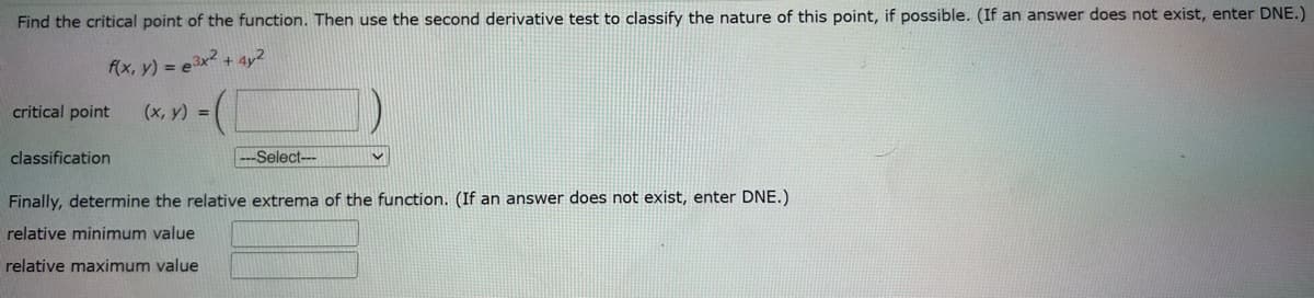 Find the critical point of the function. Then use the second derivative test to classify the nature of this point, if possible. (If an answer does not exist, enter DNE.)
f(x, y) = e3x² + 4y2
(x, y) =
critical point
-Select---
Finally, determine the relative extrema of the function. (If an answer does not exist, enter DNE.)
relative minimum value
relative maximum value
classification
V