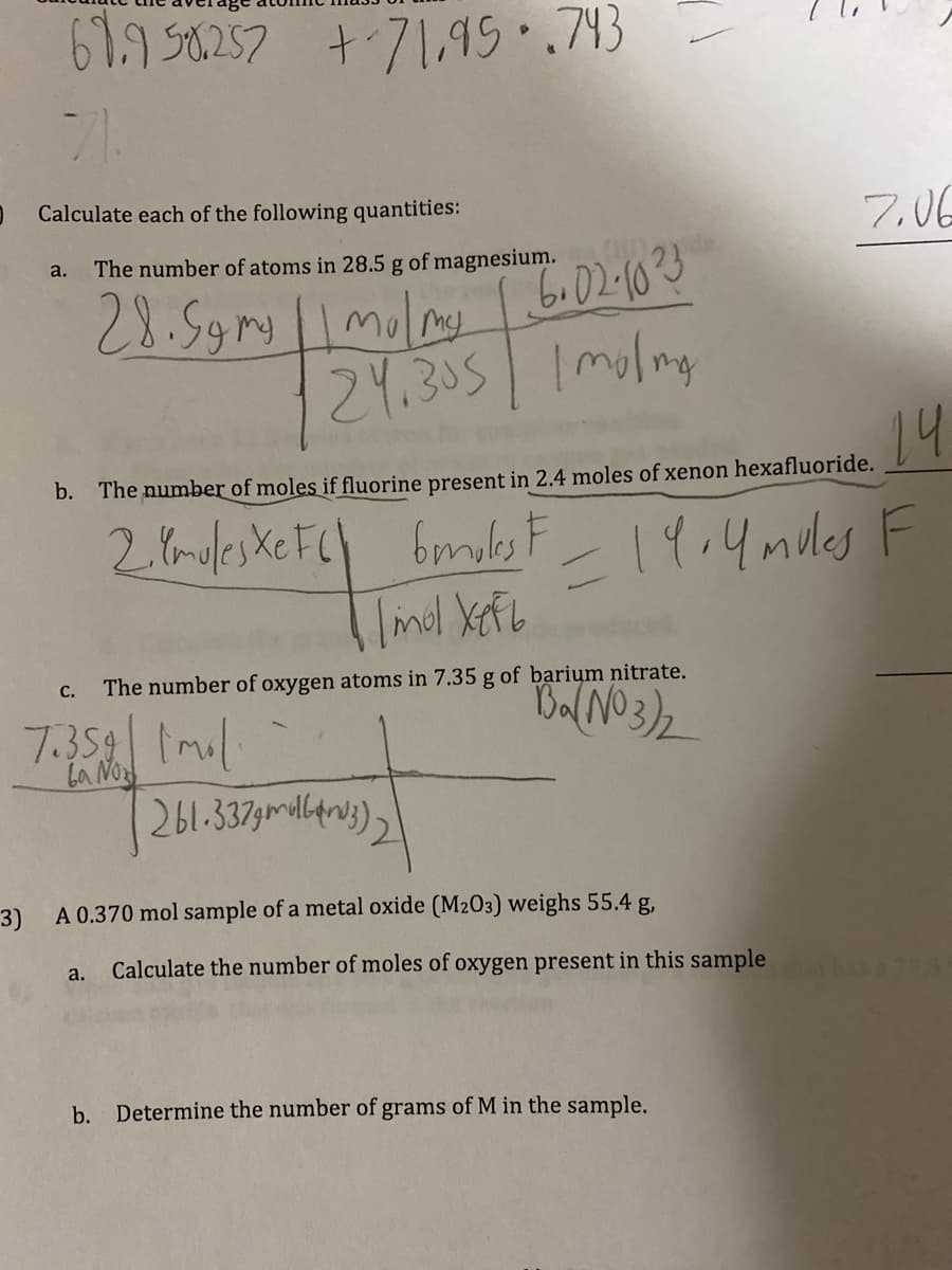 69.9 58.257 +-71,95.743
71.
Calculate each of the following quantities:
a.
The number of atoms in 28.5 g of magnesium.
28. Symy || malmy 6.02·10 ²3
24.305 Imola
my
14
b. The number of moles if fluorine present in 2.4 moles of xenon hexafluoride.
F
2. Ymoles XeFC) 6mokest = 19.4 mules F
1 /mol Xeft
C.
7.359 ml
La No
The number of oxygen atoms in 7.35 g of barium nitrate.
Ba(NO3)₂
a.
261.337m3)
3)
A 0.370 mol sample of a metal oxide (M203) weighs 55.4 g,
Calculate the number of moles of oxygen present in this sample
7.06
b. Determine the number of grams of M in the sample.