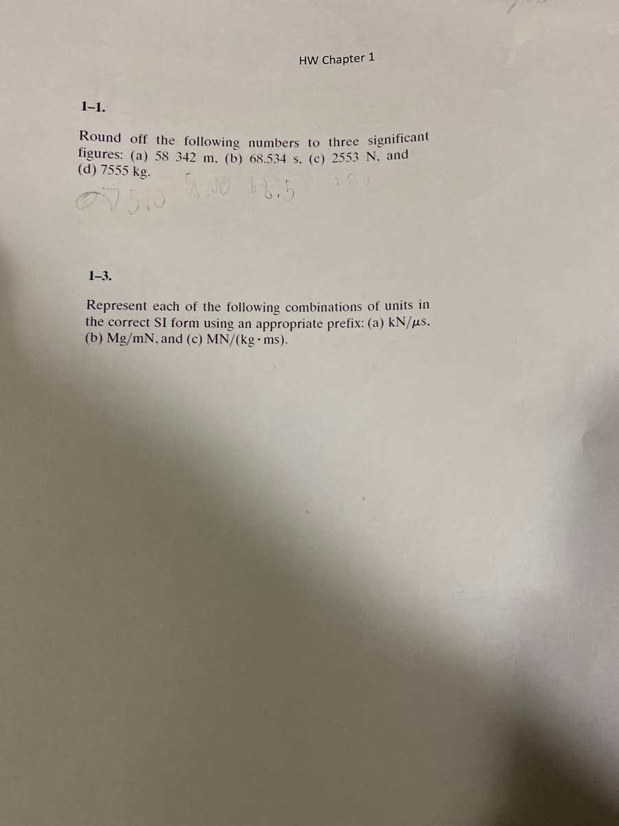 1-1.
HW Chapter 1
Round off the following numbers to three significant
figures: (a) 58 342 m, (b) 68.534 s. (c) 2553 N. and
(d) 7555 kg.
58.00 68.5
07510
1-3.
Represent each of the following combinations of units in
the correct SI form using an appropriate prefix: (a) kN/us.
(b) Mg/mN, and (c) MN/(kg ms).