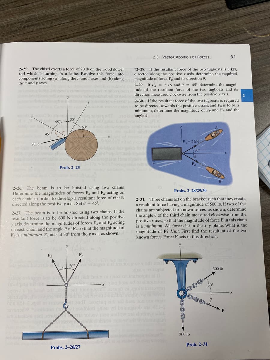 2-25. The chisel exerts a force of 20 lb on the wood dowel
rod which is turning in a lathe. Resolve this force into
components acting (a) along the n and taxes and (b) along
the x and y axes.
obles
nwod 90101 to einsnormes
30°
1+1 ad €60°
n
20 lb
45°
101999
used to designate the rettioks-of the 2-29. If FB = 3 kN and = 45°, determine the magni-
digeodesicomoqmos ow) otni bavioestaltude of the resultant force of the two tugboats and its
mob alugballo world.direction measured clockwise from the positive x axis.
keyw. tolonglesomvamedical2-30. If the resultant force of the two tugboats is required
Carteson vecionoilsion 1039ov naies to be directed towards the positive x axis, and F, is to be a
minimum, determine the magnitude of FR and FB and the
Prob. 2-25
2-26. The beam is to be hoisted using two chains.
Determine the magnitudes of forces FA and FB acting on
each chain in order to develop a resultant force of 600 N
directed along the positive y axis. Set 0 = 45°.
FB
.noits angle 0.632
Bjugnstoon, ont
olellisisq sdi gniau bauol 918 ne1-S .gi ni
60° mol ainonogmos sesi sen
We can use either mob
xtant of several co
2-27. The beam is to be hoisted using two chains. If the
resultant force is to be 600 N directed along the positive
y axis, determine the magnitudes of forces FA and FB acting
on each chain and the angle 0 of F, so that the magnitude of
FB is a minimum. FA acts at 30° from the y axis, as shown.
esian vector notation, each fore
FA
In Fig. 2-17h, we have
og svitngon 821 I
2.3 VECTOR ADDITION OF FORCES
*2-28. If the resultant force of the two tugboats is 3 kN,
directed along the positive x axis, determine the required
magnitude of force F and its direction 0.
*****
Probs. 2-26/27
--0-30⁰
19H
zix8 ovilegon
singe evitapen bas veidi eri bnim ni qood of instroqmi ai 11
a noifetuamos vino beau ed of ai noitston
erosi juoduod sugil ni anoitaines
x
-
audT saoqiuq ziri nol beau ton ons angie
(10) sostblod gnieu vd betengizob 918 421-5
sdi stroibni vedi 2510TIS TOLOSY TEON Baltitw o alodiya silati
yfirma
FA= 2 kN]
30°
200 lb
FB
Probs. 2-28/29/30
2-31. Three chains act on the bracket such that they create
a resultant force having a magnitude of 500 lb. If two of the
chains are subjected to known forces, as shown, determine
the angle of the third chain measured clockwise from the
positive x axis, so that the magnitude of force F in this chain
is a minimum. All forces lie in the x-y plane. What is the
magnitude of F? Hint: First find the resultant of the two
known forces. Force F acts in this direction.
31
300 lb
30°
Prob. 2-31
2