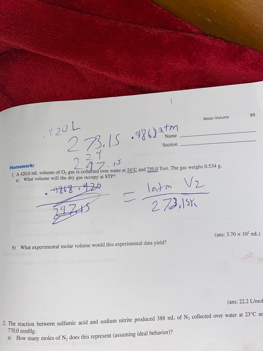 , 120 L
273,159868a+m
Homework:
237.15
1. A 420.0 mL volume of O₂ gas is collected over water at 24°C and 750.0 Torr. The gas weighs 0.534 g.
a) What volume will the dry gas occupy at STP?
4868420
latm V₂
273,15K
24745
0
=
Name
Section
Molar Volume
b) What experimental molar volume would this experimental data yield?
85
(ans: 3.70 x 10² mL)
(ans: 22.2 L/mol
2. The reaction between sulfamic acid and sodium nitrite produced 388 mL of N₂ collected over water at 23°C am
770.0 mmHg.
a) How many moles of N₂ does this represent (assuming ideal behavior)?