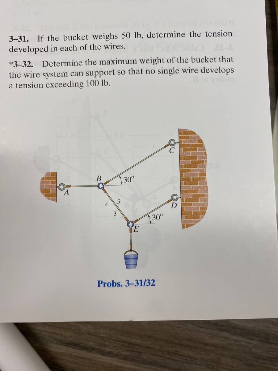 rce of F-100 N
3-31. If the bucket weighs 50 lb, determine the tension
developed in each of the wires.
*3-32. Determine the maximum weight of the bucket that
the wire system can support so that no single wire develops
.8 is yolluq
a tension exceeding 100 lb.
B
5
30°
E
130°
Probs. 3-31/32