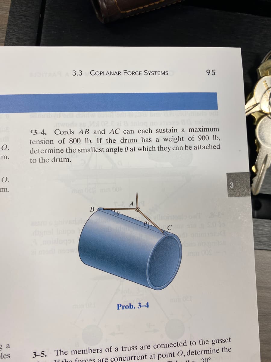 O.
m.
O.
m.
за
les
BUDITRA A 3.3 COPLANAR FORCE SYSTEMS
E zi & Inioq no 811
*3-4. Cords AB and AC can each sustain a maximum
tension of 800 lb. If the drum has a eight of 900 lb,
determine the smallest angle at which they can be attached
to the drum.
aasm s grived do
digns! Isupst
A noieluqo
B
TE A
0
Prob. 3-4
95
yllsont
C2918 30 lo
oso no gritos
3
3-5. The members of a truss are connected to the gusset
If the forces are concurrent at point O, determine the
30°