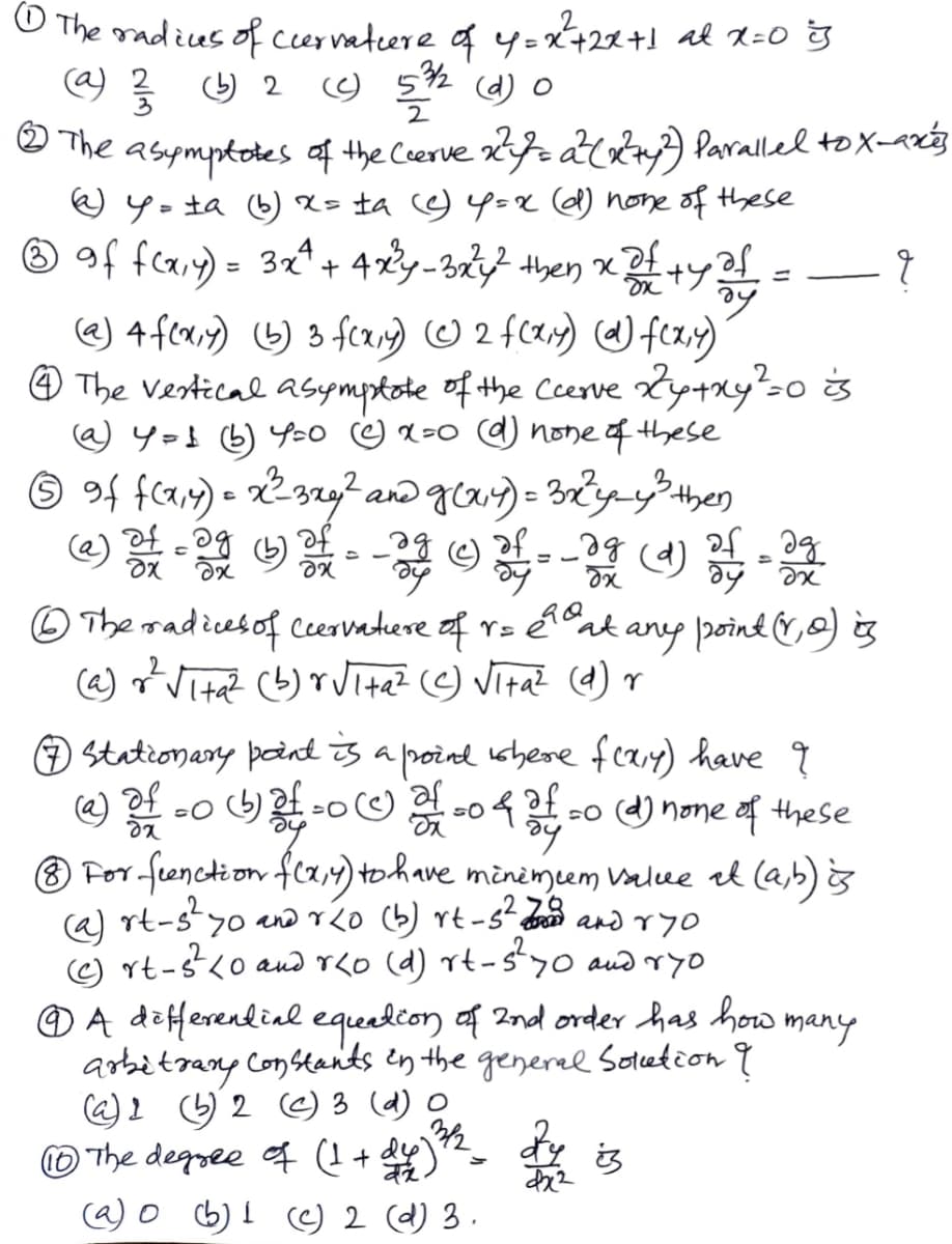 O The madius of cernatcere of y = X+22+1 al 2=0 g
@) 을 2
오 (d) 0
2
O The asymptotes af the Coerve 2r atay) Paralled tox-aréz
e y= ta ) X= ta 9Y=x @) none of these
® of feay) = 3x* + 42y-3} then x+y
%3D
@) 4fca;y) 6) 3 fcr) O 2 f(2) ) feay)
@ The Vestical asympkote of the Cerve ty+ny?so is
@ y=} (6) Y20 ☺ x=0 ) none of these
☺ 9f fca,4) = x²32g? and ga) = 3Xyy then
of
of ag
O The radicesof ceervadere af r= éat any poind &,o) is
(@) o Vita? (b) r ita? (☺ Vita? (4) r
stationary pand is a poind shere feary) have q
@) .o oO o4o ) none aof these
® For-fenction fca,4) tohave minèmem Value al (ab) s
rt-s?
:-sty0 and o (b) rt -st and ryo
C) rt-s<o aud r<o (d) rt-sy0 aud ryo
O A deferendial equeelion af Ind order has how many
arbitrany Constants en the generee Sotcetion q
@2 G2 e) 3 (d) O
O The degree f (I+
c@) o b) I c) 2 (d) 3.
is
