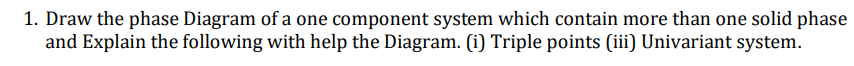 1. Draw the phase Diagram of a one component system which contain more than one solid phase
and Explain the following with help the Diagram. (i) Triple points (ii) Univariant system.
