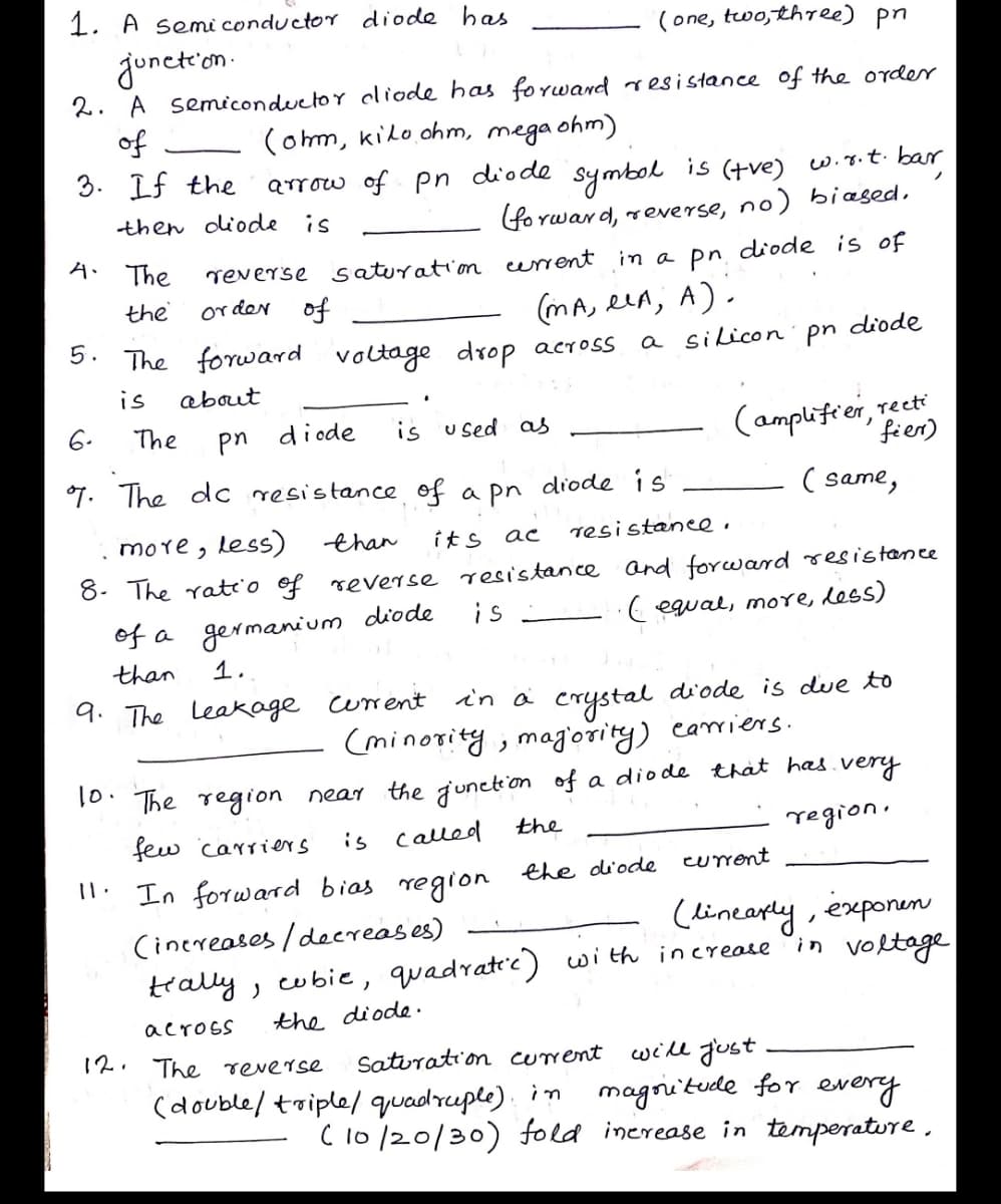 1. A semi conductor diode has
(one, two,three) pn
junct'on-
2. A semiconductor cliode has forward resi stance of the order
of
3. If the
(om, kilo ohm, mega ohm)
diode
is (+ve)
wiy.t. ba
symbok
(fore
arrow of pn
then diode is
Ywar d, reverse, no) biased,
A. The
reverse saturation urrent in a pn diode is of
or der of
the
(mA, een, A).
5. The forward voltage drop across
a silicon' pn diode
is
about
(amplifier, rect
fien)
6.
The
pn diode
is used as
7. The dc resistance of a pn dide is
( same,
more, less)
than
its
resistanee.
8. The rateio of reverse resistance and forcward resistance
is
of a germanium diode
than
( equal, more, dess)
1.
in a crystal diode is due to
(minority, mag'ority) cariers.
9. The Leakage urent
10: The region near the junction of a diode that has.very
is called
few carri ers
the
region.
current
": In forward bias regron the diode
(linearly, exponen
'in voltoge
Cinereases /deereases)
trally, cubie, quadratic) with increate
across
the diode.
12.
The reverse
Satiration current
will gust
(double/ triple/ quadruple). in magritude for every
C 10/20/30) fold inerease in temperatire,
