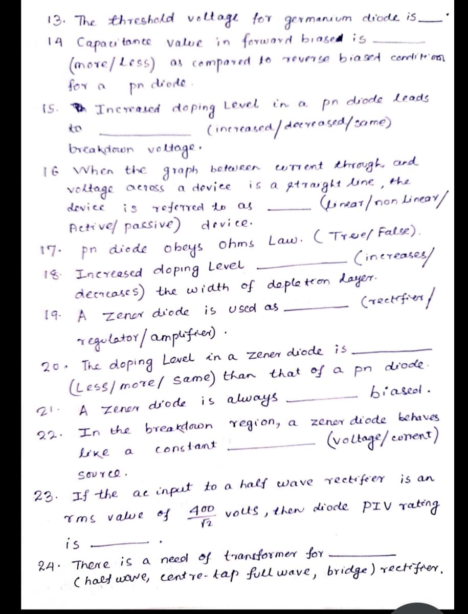 13. The threshold voltage for germanium diode is,
14 Capau' tonce
Valve in forward biased is
(more/Less)
for a
as compaved to
TOverse biased coeli t'on
pn
diode
15. * Increased do ping Level
in a
pn diode leads
to
(inereased/deeveased/s0me)
breakdown voltoge.
16 When the
wTT ent through, and
is a gtraight dine,
graph
botween
voktage across
a device
the
device
is referred to as
(eorear/ non Linear/
Activel passive)
device.
17.
pn diode o beys ohms
Law. ( Tree/ False).
Cinereases/
18.
Increesed doping Level
demcases) the width of deple teon daye.
19. A zener diode
is u sed as
(reetefien/
regulator/amplifies)·
20. The doping Level in a zener diode is
Less/ more/ same) than that of a pn diode.
is always
biascol .
21.
A zener diode
22.
In the breakdawn region, a
zener di'ode behaves
(volloge/conent)
like
constant
SOUree.
23. If the
ac input to a half uave rectife er is an
Tms value of 400D
volus, then diode PIV ating
ノ
is
There is a need of transformer for
( halt uawe, centre-kap fll wave, bridge) rectifrer,
24.
