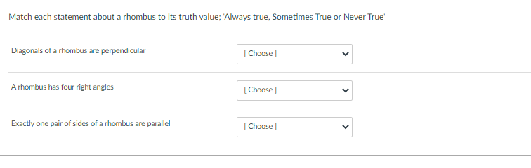 Match each statement about a rhombus to its truth value; 'Always true, Sometimes True or Never True'
Diagonals of a rhombus are perpendicular
[ Choose )
A rhombus has four right angles
[ Choose
Exactly one pair of sides of a rhombus are parallel
[ Choose )
>
