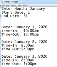 Unttled - Noteoad
Fle idt Fomat view He
Enter Month: January
Start Date: 1
End Date: 31
Date: January 1, 2020
Time-In: 10:00am
Time-Out: 17:00pm
Date: January 2, 2020
Time-In: 8:0ðam
Time-out:5:00pm
Date: January 3, 2020
Time-In: 8:00am
Time-Out: 5:00pm
