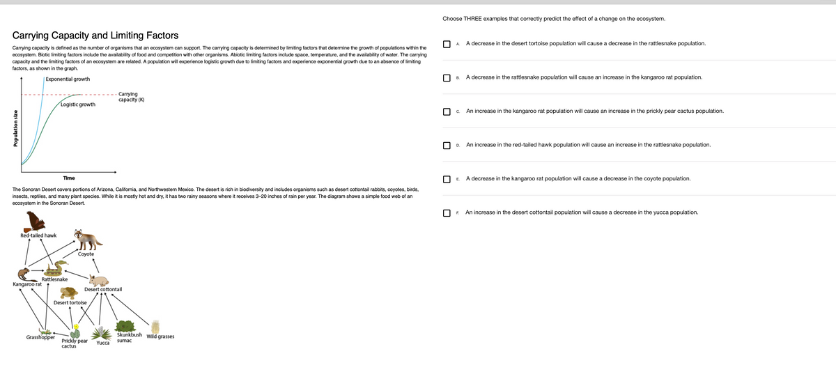 Carrying Capacity and Limiting Factors
Carrying capacity is defined as the number of organisms that an ecosystem can support. The carrying capacity is determined by limiting factors that determine the growth of populations within the
ecosystem. Biotic limiting factors include the availability of food and competition with other organisms. Abiotic limiting factors include space, temperature, and the availability of water. The carrying
capacity and the limiting factors of an ecosystem are related. A population will experience logistic growth due to limiting factors and experience exponential growth due to an absence of limiting
factors, as shown in the graph.
Exponential growth
Population size
Red-tailed hawk
Logistic growth
The Sonoran Desert covers portions of Arizona, California, and Northwestern Mexico. The desert is rich in biodiversity and includes organisms such as desert cottontail rabbits, coyotes, birds,
insects, reptiles, and many plant species. While it is mostly hot and dry, it has two rainy seasons where it receives 3-20 inches of rain per year. The diagram shows a simple food web of an
ecosystem in the Sonoran Desert.
Kangaroo rat
Time
Rattlesnake
Grasshopper
Coyote
Desert tortoise
Desert cottontail
Carrying
capacity (K)
Prickly pear
cactus
Yucca
Skunkbush
sumac
Wild grasses
Choose THREE examples that correctly predict the effect of a change on the ecosystem.
A.
B.
C.
D.
A decrease in the desert tortoise population will cause a decrease in the rattlesnake population.
A decrease in the rattlesnake population will cause an increase in the kangaroo rat population.
An increase in the kangaroo rat population will cause an increase in the prickly pear cactus population.
An increase in the red-tailed hawk population will cause an increase in the rattlesnake population.
E. A decrease in the kangaroo rat population will cause a decrease in the coyote population.
F. An increase in the desert cottontail population will cause a decrease in the yucca population.