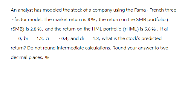 An analyst has modeled the stock of a company using the Fama - French three
- factor model. The market return is 8 %, the return on the SMB portfolio (
rSMB) is 2.8%, and the return on the HML portfolio (rHML) is 5.6 %. If ai
= 0, bi = 1.2, ci = -0.4, and di = 1.3, what is the stock's predicted
return? Do not round intermediate calculations. Round your answer to two
decimal places. %