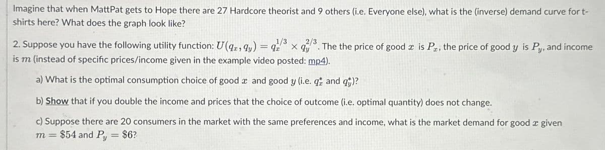 Imagine that when MattPat gets to Hope there are 27 Hardcore theorist and 9 others (i.e. Everyone else), what is the (inverse) demand curve for t-
shirts here? What does the graph look like?
2. Suppose you have the following utility function: U(qx, y) = x
1/3 2/3
x qy
is m (instead of specific prices/income given in the example video posted: mp4).
a) What is the optimal consumption choice of good x and good y (i.e. q and q)?
b) Show that if you double the income and prices that the choice of outcome (i.e. optimal quantity) does not change.
c) Suppose there are 20 consumers in the market with the same preferences and income, what is the market demand for good a given
m= $54 and Py = $6?
The the price of good x is Pr, the price of good y is Py, and income