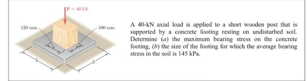 P= 40 kN
A 40-kN axial load is applied to a short wooden post that is
supported by a concrete footing resting on undisturbed soil.
Determine (a) the maximum bearing stress on the concrete
footing, (b) the size of the footing for which the average bearing
stress in the soil is 145 kPa.
120 mm
100 mm
