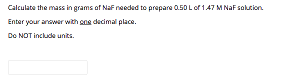 Calculate the mass in grams of NaF needed to prepare 0.50 L of 1.47 M NaF solution.
Enter your answer with one decimal place.
Do NOT include units.
