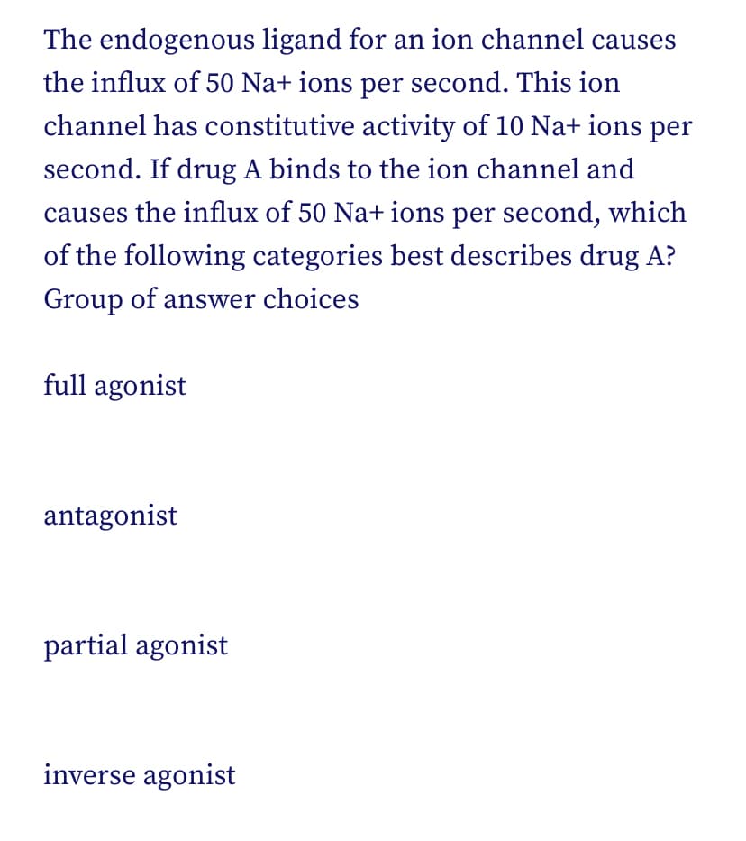 The endogenous ligand for an ion channel causes
the influx of 50 Na+ ions per second. This ion
channel has constitutive activity of 10 Na+ ions per
second. If drug A binds to the ion channel and
causes the influx of 50 Na+ ions per second, which
of the following categories best describes drug A?
Group of answer choices
full agonist
antagonist
partial agonist
inverse agonist