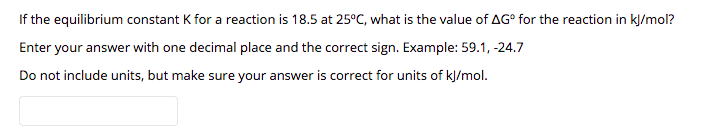 If the equilibrium constant K for a reaction is 18.5 at 25°C, what is the value of AG° for the reaction in kļ/mol?
Enter your answer with one decimal place and the correct sign. Example: 59.1, -24.7
Do not include units, but make sure your answer is correct for units of kJ/mol.
