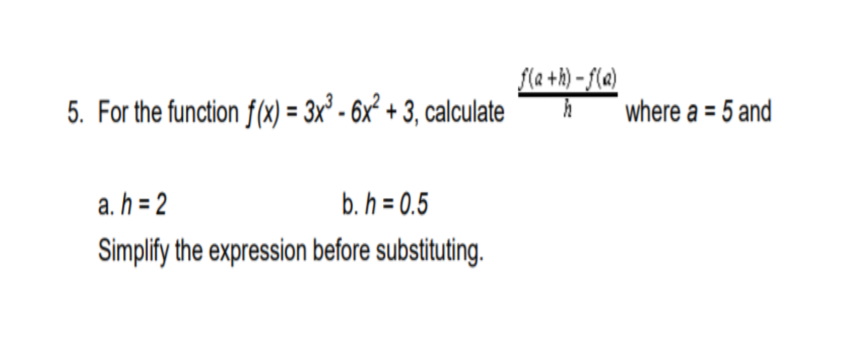 fla +h) – f(a)
5. For the function f(x) = 3x° - 6x² + 3, calculate
where a = 5 and
a. h = 2
b. h = 0.5
Simplify the expression before substituting.
