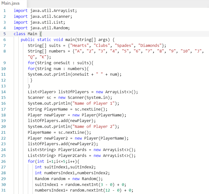 Main.java
import java.util.ArrayList;
import java.util.Scanner;
import java.util.List;
import java.util.Random;
class Main {
1
2
3
4
5
public static void main(String[] args) {
String[] suits = {"Hearts", "Clubs", "Spades", "Diamonds"};
string[] numbers = {"A", "2", "3", "4", "5", "6", "7", "8", "9", "10", "J",
"Q", "K"};
for (String oneSuit : suits){
for (String num : numbers){
System.out.println(onesuit +
}
}
List<Player> 1istofPlayers = new ArrayList<>();
Scanner sc = new Scanner (System.in);
System.out.println("Name of Player 1");
String PlayerName = sc.nextLine();
Player newPlayer = new Player (PlayerName);
listofplayers.add(newPlayer);
System.out.println("Name of Player 2");
PlayerName = sc.nextLine();
Player newPlayer2 = new Player(PlayerName);
listofplayers.add(newPlayer2);
List<string> Player1Cards = new ArrayList<>();
List<string> Player2Cards = new ArrayList<>();
for(int i=1;i<=5;i++){
int suitIndex1,suitIndex2;
7
8
10
+ num);
11
12
13
14
15
16
17
18
19
20
21
22
23
24
25
26
27
int numbersIndex1,numbersIndex2;
Random random = new Random();
suitIndex1 = random.nextInt(3 - 0) + 0;
numbersIndex1= random.nextInt(12 - 0) + 0;
28
29
30
31
6.
