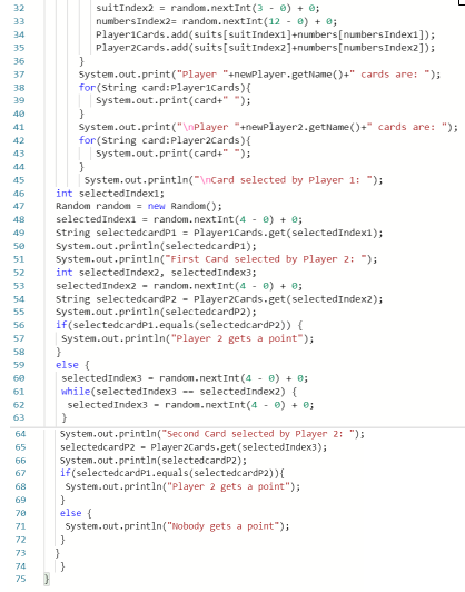 suitIndex2 = random.nextInt (3 - 0) + 0;
numbersIndex2= random.nextInt(12 - 0) + 0;
Playericards.add(suits[suitIndex1]+numbers [numbersIndex1]);
Player2Cards.add( suits[suitIndex2]+numbers[numbersIndex2]);
}
System.out.print("Player "+newPlayer.getName ()+" cards are: ");
for (string card:Player1Cards){
System.out.print(card+" ");
32
33
34
35
36
37
38
39
40
System.out.print("\nPlayer "+newPlayer2.getName ()+" cards are: ");
for (String card:Player2Cards){
| system.out.print(card+" ");
41
42
43
44
System.out.println("\nCard selected by Player 1: ");
int selectedIndexl;
Random randon = new Random();
selectedIndex1 = random.nextInt(4 - 0) + 0;
String selectedcardP1 = Playericards.get(selectedIndex1);
System.out.println(selectedcardP1);
System.out.println("First Card selected by Player 2: ");
int selectedIndex2, selectedIndex3;
45
46
47
48
49
50
51
52
selectedIndex2 - random.nextInt(4 - 0) + 0;
String selectedcardP2 - Player2Cards.get(selectedIndex2);
System.out.println(selectedcardP2);
if(selectedcardP1.equals(selectedcardP2)) {
System.out.println("Player 2 gets a point");
53
54
55
56
57
58
else {
selectedIndex3 - random.nextInt (4 - 0) + 0;
while(selectedIndex3 -- selectedIndex2) {
selectedIndex3 - random.nextInt(4 - 0) + 0;
59
60
61
62
63
system.out.println("Second Card selected by Player 2: ");
selectedcardP2 - Player2Cards-get (selectedIndex3);
System.out.println(selectedcardP2);
if(selectedcardP1.equals(selectedcardP2)){
System.out.printin("Playe
64
65
66
67
gets a point");
69
else {
system.out.println("Nobody gets a point");
}
}
}
70
71
72
73
74
75
