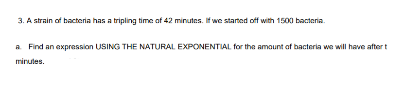 3. A strain of bacteria has a tripling time of 42 minutes. If we started off with 1500 bacteria.
a. Find an expression USING THE NATURAL EXPONENTIAL for the amount of bacteria we will have after t
minutes.
