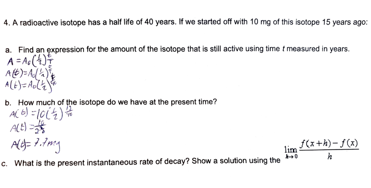 4. A radioactive isotope has a half life of 40 years. If we started off with 10 mg of this isotope 15 years ago:
a. Find an expression for the amount of the isotope that is still active using time t measured in years.
A = Ac(4)
Att)=Ad a)
%3D
b. How much of the isotope do we have at the present time?
AC 6) =1064)
ACE) =
f(x+h)- f(x)
lim
c. What is the present instantaneous rate of decay? Show a solution using the
