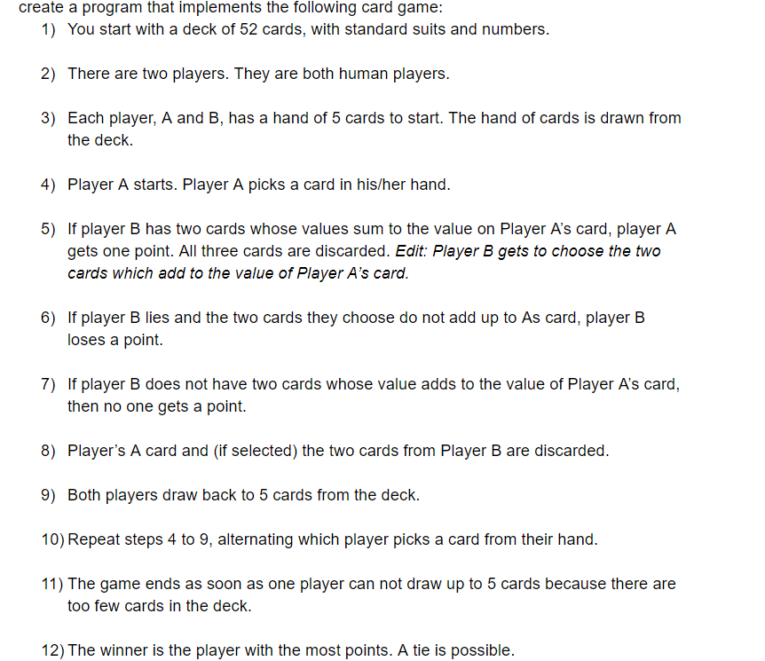 create a program that implements the following card game:
1) You start with a deck of 52 cards, with standard suits and numbers.
2) There are two players. They are both human players.
3) Each player, A and B, has a hand of 5 cards to start. The hand of cards is drawn from
the deck.
4) Player A starts. Player A picks a card in his/her hand.
5) If player B has two cards whose values sum to the value on Player A's card, player A
gets one point. All three cards are discarded. Edit: Player B gets to choose the two
cards which add to the value of Player A's card.
6) If player B lies and the two cards they choose do not add up to As card, player B
loses a point.
7) If player B does not have two cards whose value adds to the value of Player A's card,
then no one gets a point.
8) Player's A card and (if selected) the two cards from Player B are discarded.
9) Both players draw back to 5 cards from the deck.
10) Repeat steps 4 to 9, alternating which player picks a card from their hand.
11) The game ends as soon as one player can not draw up to 5 cards because there are
too few cards in the deck.
12) The winner is the player with the most points. A tie is possible.
