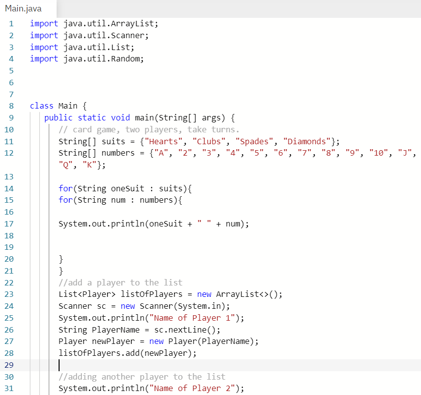 Main.java
import java.util.ArrayList;
import java.util.Scanner;
import java.util.List;
import java.util.Random;
2
3
4
6
7
class Main {
public static void main(String[] args) {
// card game, two players, take turns.
string[] suits = {"Hearts", "Clubs", "Spades", "Diamonds"};
string[] numbers = {"A", "2", "3", "4", "5", "6", "7", "8", "9", "10", "J",
"о", "к"};
8
9.
10
11
12
13
for(String oneSuit : suits){
for (String num : numbers){
14
15
16
17
System.out.println(oneSuit +
+ num);
18
19
}
}
//add a player to the list
List<Player> listofPlayers = new ArrayList<>();
Scanner sc = new Scanner (System.in);
System.out.println("Name of Player 1");
String PlayerName = sc.nextLine();
Player newPlayer = new Player(PlayerName);
listofplayers.add(newPlayer);
20
21
22
23
24
25
26
27
28
29
//adding another player to the list
system.out.println("Name of Player 2");
30
31
1.
