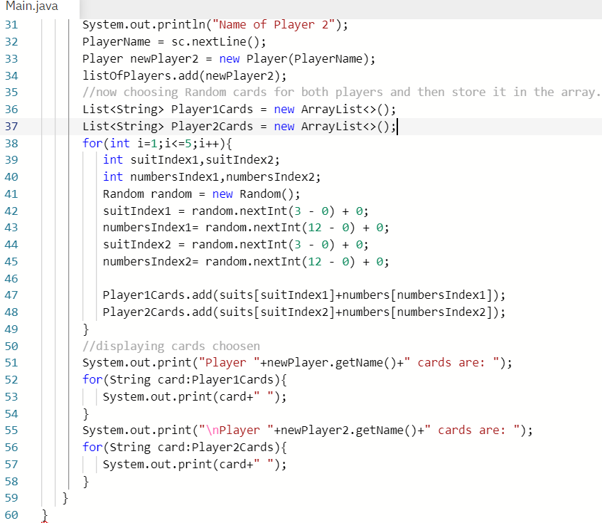 Main.java
system.out.println("Name of Player 2");
PlayerName = sc.nextLine();
Player newPlayer2 = new Player (PlayerName);
listofplayers.add(newPlayer2);
//now choosing Random cards for both players and then store it in the array.
List<string> Player1Cards = new ArrayList<>();
List<string> Player2Cards = new ArrayList<>();|
for(int i=1;i<=5;i++){
int suitIndex1, suitIndex2;
31
32
33
34
35
36
37
38
39
int numbersIndex1,numbersIndex2;
Random random = new Random();
suitIndex1 = random.nextInt(3 - 0) + 0;
numbersIndex1= random.nextInt(12 - 0) + 0;
suitIndex2 = random.nextInt(3 - 0) + 0;
numbersIndex2= random.nextInt(12 - 0) + 0;
40
41
42
43
44
45
46
Player1Cards.add(suits[suitIndex1]+numbers[numbersIndex1]);
Player2Cards.add(suits[suitIndex2]+numbers[numbersIndex2]);
}
//displaying cards choosen
System.out.print("Player "+newPlayer.getName ()+" cards are: ");
for(String card:Player1Cards){
System.out.print(card+" ");
}
System.out.print("\nPlayer "+newPlayer2.getName()+" cards are: ");
for (String card:Player2Cards){
System.out.print(card+" ");
47
48
49
50
51
52
53
54
55
56
57
58
59
}
60
