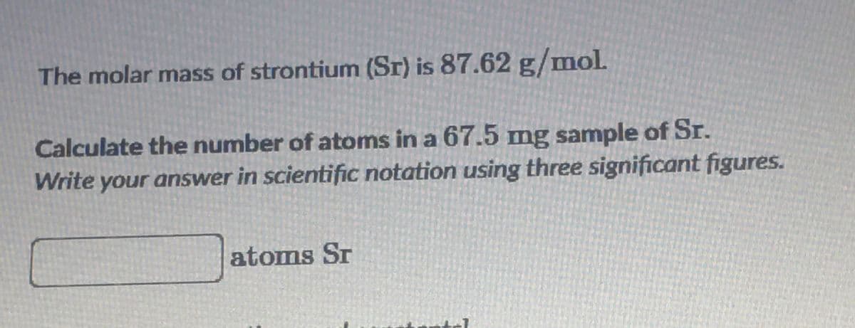 The molar mass of strontium (Sr) is 87.62 g/mol.
Calculate the number of atoms in a 67.5 mg sample of Sr.
Write your answer in scientific notation using three significant figures.
atoms Sr
