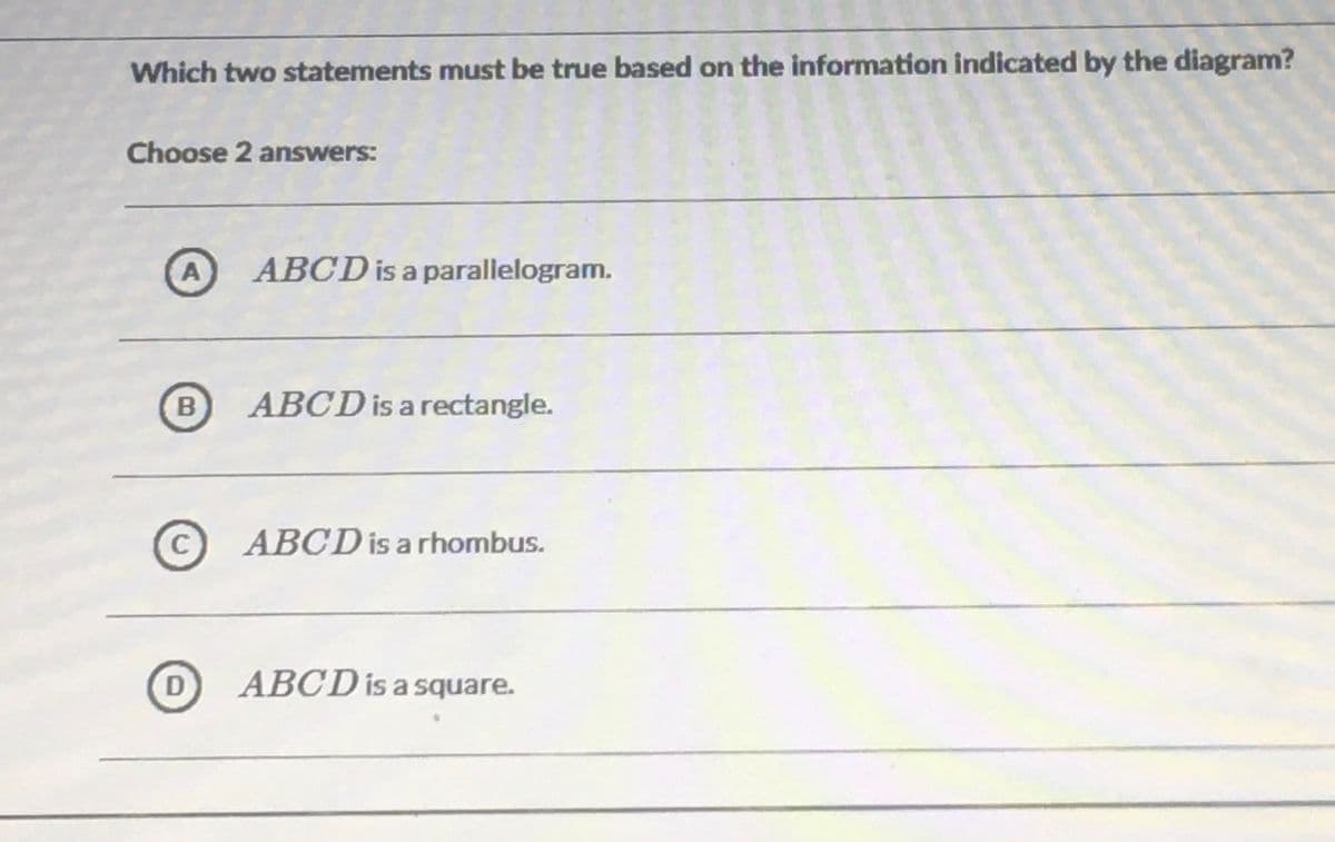 Which two statements must be true based on the information indicated by the diagram?
Choose 2 answers:
A
ABCD is a parallelogram.
B
ABCD is a rectangle.
ABCD is a rhombus.
D
ABCD is a square.
