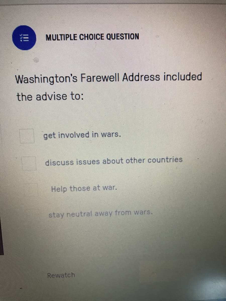 MULTIPLE CHOICE QUESTION
Washington's Farewell Address included
the advise to:
get involved in wars.
discuss issues about other countries
Help those at war.
stay neutral away from wars.
Rewatch
!!
