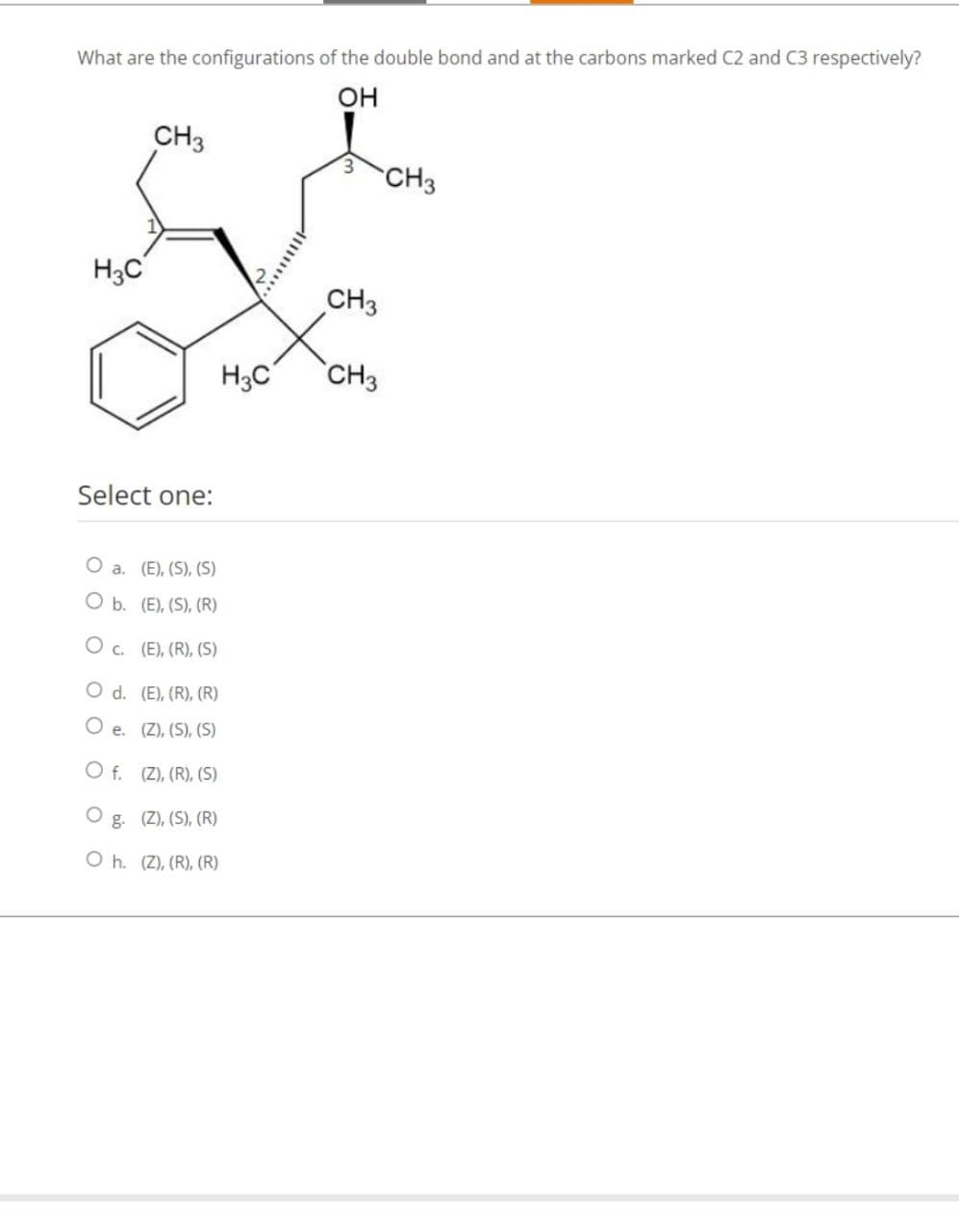 What are the configurations of the double bond and at the carbons marked C2 and C3 respectively?
OH
H3C
Select one:
O a. (E), (S), (S)
O b. (E), (S), (R)
O C.
CH3
d.
O e.
O f.
(E), (R), (S)
(E), (R), (R)
(Z), (S), (S)
(Z), (R), (S)
g. (Z), (S), (R)
Oh. (Z), (R), (R)
H3C
3
CH3
CH3
CH3