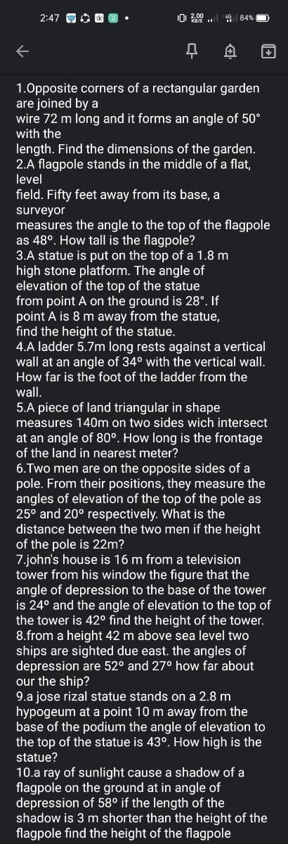 2:47 G O O •
0 2.00 ..
AG 84%
1.0pposite corners of a rectangular garden
are joined by a
wire 72 m long and it forms an angle of 50°
with the
length. Find the dimensions of the garden.
2.A flagpole stands in the middle of a flat,
level
field. Fifty feet away from its base, a
surveyor
measures the angle to the top of the flagpole
as 48°. How tall is the flagpole?
3.A statue is put on the top of a 1.8 m
high stone platform. The angle of
elevation of the top of the statue
from point A on the ground is 28°. If
point A is 8 m away from the statue,
find the height of the statue.
4.A ladder 5.7m long rests against a vertical
wall at an angle of 34° with the vertical wall.
How far is the foot of the ladder from the
wall.
5.A piece of land triangular in shape
measures 140m on two sides wich intersect
at an angle of 80°. How long is the frontage
of the land in nearest meter?
6.Two men are on the opposite sides of a
pole. From their positions, they measure the
angles of elevation of the top of the pole as
25° and 20° respectively. What is the
distance between the two men if the height
of the pole is 22m?
7.john's house is 16 m from a television
tower from his window the figure that the
angle of depression to the base of the tower
is 24° and the angle of elevation to the top of
the tower is 42° find the height of the tower.
8.from a height 42 m above sea level two
ships are sighted due east. the angles of
depression are 52° and 27° how far about
our the ship?
9.a jose rizal statue stands on a 2.8 m
hypogeum at a point 10 m away from the
base of the podium the angle of elevation to
the top of the statue is 43°. How high is the
statue?
10.a ray of sunlight cause a shadow of a
flagpole on the ground at in angle of
depression of 58° if the length of the
shadow is 3 m shorter than the height of the
flagpole find the height of the flagpole
