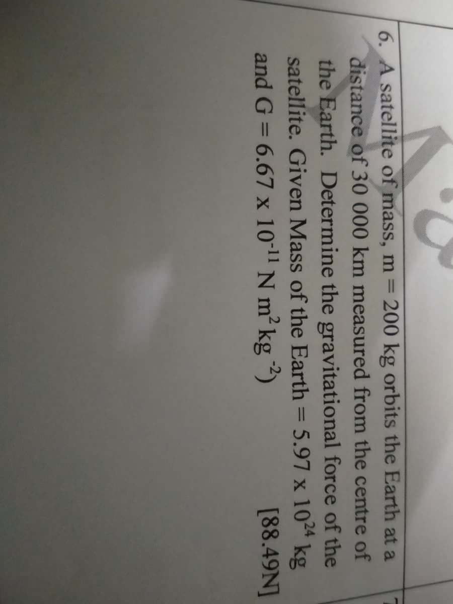 6. A satellite of mass, m= 200 kg orbits the Earth at a
distance of 30 000 km measured from the centre of
the Earth. Determine the gravitational force of the
satellite. Given Mass of the Earth = 5.97 x 1024 kg
and G = 6.67 x 10" N m² kg ")
[88.49N]
