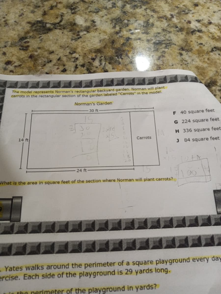 The model represents Norman's rectangular backyard garden. Norman will plant
carrots in the rectangular section of the garden labeled "Carrots" in the model.
Norman's Garden
30 ft
F
40 square feet
15
230
2x10
8
14 ft
G 224 square feet
H 336 square feet.
84 square feet
La
Carrots
J
24 ft
What is the area in square feet of the section where Norman will plant carrots?
- Yates walks around the perimeter of a square playground every day
ercise. Each side of the playground is 29 yards long.
in the perimeter of the playground in yards?