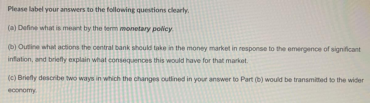 Please label your answers to the following questions clearly.
(a) Define what is meant by the term monetary policy.
(b) Outline what actions the central bank should take in the money market in response to the emergence of significant
inflation, and briefly explain what consequences this would have for that market.
(c) Briefly describe two ways in which the changes outlined in your answer to Part (b) would be transmitted to the wider
economy.
