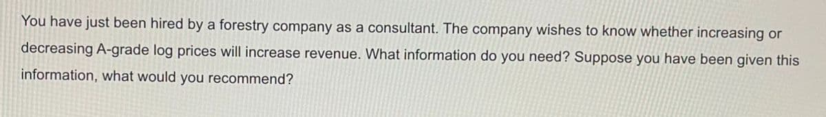 You have just been hired by a forestry company as a consultant. The company wishes to know whether increasing or
decreasing A-grade log prices will increase revenue. What information do you need? Suppose you have been given this
information, what would you recommend?
