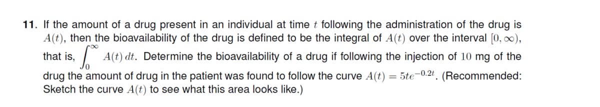 11. If the amount of a drug present in an individual at time t following the administration of the drug is
A(t), then the bioavailability of the drug is defined to be the integral of A(t) over the interval [0, 0),
that is,
| A(t) dt. Determine the bioavailability of a drug if following the injection of 10 mg of the
drug the amount of drug in the patient was found to follow the curve A(t) = 5te-0.2t. (Recommended:
Sketch the curve A(t) to see what this area looks like.)
