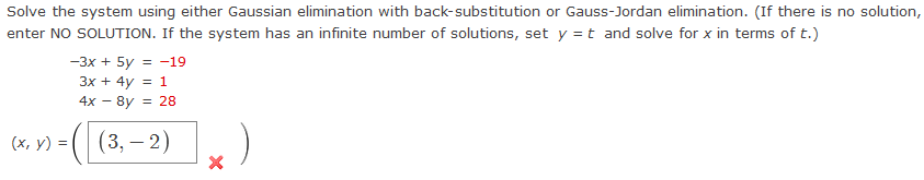 Solve the system using either Gaussian elimination with back-substitution or Gauss-Jordan elimination. (If there is no solution,
enter NO SOLUTION. If the system has an infinite number of solutions, set y = t and solve for x in terms of t.)
(x, y) =
-3x + 5y = -19
3x + 4y = 1
4x - 8y = 28
( |(3, — 2)
X