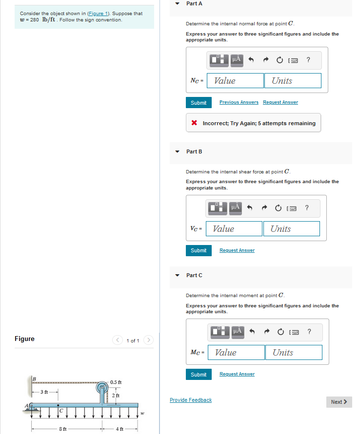 Consider the object shown in (Figure 1). Suppose that
w = 280 lb/ft. Follow the sign convention.
Figure
B
-3 ft
8 ft
0.5 ft
2 ft
4 ft
1 of 1
W
Part A
Determine the internal normal force at point C.
Express your answer to three significant figures and include the
appropriate units.
Nc = Value
Submit
Part B
Vc =
* Incorrect; Try Again; 5 attempts remaining
Submit
HA
Part C
Determine the internal shear force at point C.
Express your answer to three significant figures and include the
appropriate units.
Previous Answers Request Answer
Submit
HA
Value
Provide Feedback
Request Answer
Units
Mc = Value
μA
Determine the internal moment at point C.
Express your answer to three significant figures and include the
appropriate units.
Request Answer
?
Units
Units
?
?
Next >