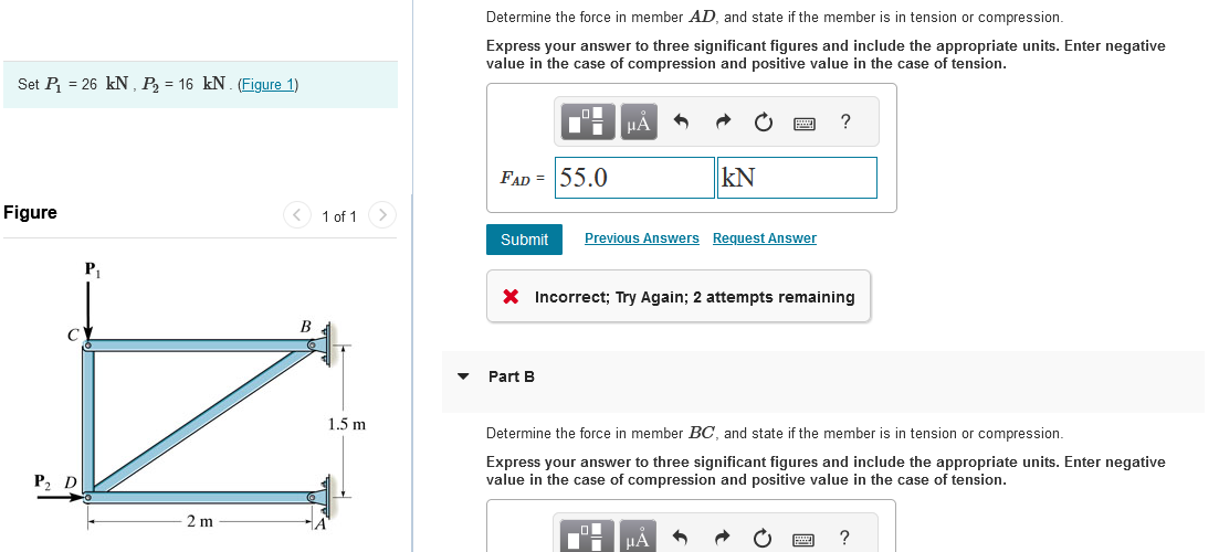 Set P₁ = 26 kN, P₂ = 16 kN. (Figure 1)
Figure
C
P₂ D
P₁
2m
B
1 of 1 >
1.5 m
A
Determine the force in member AD, and state if the member is in tension or compression.
Express your answer to three significant figures and include the appropriate units. Enter negative
value in the case of compression and positive value in the case of tension.
FAD = 55.0
μA
Submit Previous Answers Request Answer
Part B
KN
X Incorrect; Try Again; 2 attempts remaining
μA
?
Determine the force in member BC, and state if the member is in tension or compression.
Express your answer to three significant figures and include the appropriate units. Enter negative
value in the case of compression and positive value in the case of tension.
6
?