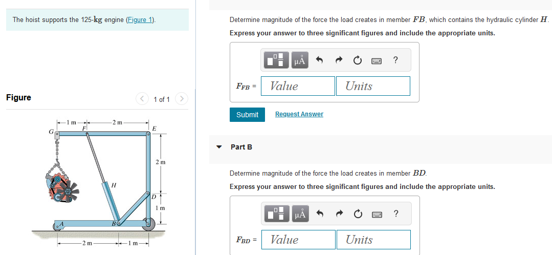 The hoist supports the 125-kg engine (Figure 1).
Figure
G
-1 m
-
F
-2 m
2 m
H
1m-
1 of 1
E
2 m
1 m
Determine magnitude of the force the load creates in member FB, which contains the hydraulic cylinder H
Express your answer to three significant figures and include the appropriate units.
FFB =
Submit
Part B
_O
Di
FBD =
μA
Value
Request Answer
Determine magnitude of the force the load creates in member BD.
Express your answer to three significant figures and include the appropriate units.
μA
Units
Value
?
Units