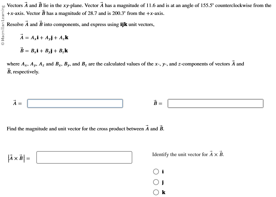 › Vectors À and B lie in the xy-plane. Vector À has a magnitude of 11.6 and is at an angle of 155.5° counterclockwise from the
+x-axis. Vector B has a magnitude of 28.7 and is 200.3° from the +x-axis.
Resolve A and B into components, and express using ijk unit vectors,
A = Axi + Ayj + A₂k
B = B₂i + B₂j + B₂k
where Ax, Ay, Az and Bx, By, and B₂ are the calculated values of the x-, y-, and z-components of vectors A and
B, respectively.
Macmillan Learning
A =
B =
Find the magnitude and unit vector for the cross product between A and B.
|Ã × B| =
Identify the unit vector for AX B.
k