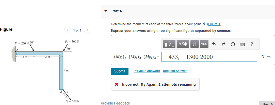 Figure
F = 250 N 30%
A
-2 m
-3 m
1 of 1
F₂ = 300 N
4 m
F3 = 500 N
Part A
Determine the moment of each of the three forces about point A. (Figure 1)
Express your answers using three significant figures separated by commas.
ΙΠ ΑΣΦ ↓↑ vec
433,1300,2000
(MF) A (M₂)A (ME)A =
Submit Previous Answers Request Answer
X Incorrect; Try Again; 2 attempts remaining
Provide Feedback
?
N.m
Next >