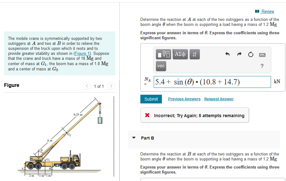 The mobile crane is symmetrically supported by two
outriggers at A and two at B in order to relieve the
suspension of the truck upon which it rests and to
provide greater stability as shown in (Figure 1). Suppose
that the crane and truck have a mass of 18 Mg and
center of mass at G₁, the boom has a mass of 1.8 Mg
and a center of mass at G2.
Figure
2m
6 m
1m¹1m
G₂
6.25 m
1 of 1
Review
Determine the reaction at A at each of the two outriggers as a function of the
boom angle when the boom is supporting a load having a mass of 1.2 Mg.
Express your answer in terms of 0. Express the coefficients using three
significant figures.
195| ΑΣΦ.
vec
NA 5.4+ sin() (10.8+14.7)
Submit Previous Answers Request Answer
Part B
* Incorrect; Try Again; 5 attempts remaining
www
P
?
kN
Determine the reaction at B at each of the two outriggers as a function of the
boom angle when the boom is supporting a load having a mass of 1.2 Mg.
Express your answer in terms of 0. Express the coefficients using three
significant figures.