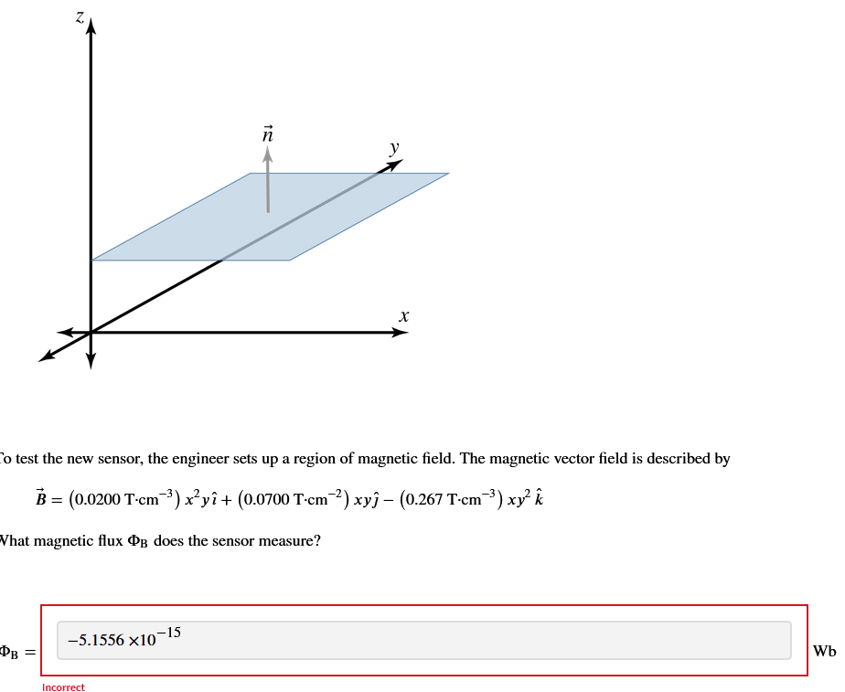 DB
Z
=
To test the new sensor, the engineer sets up a region of magnetic field. The magnetic vector field is described by
B = (0.0200 T-cm-³) x²yî + (0.0700 T⋅cm¯²) xyĵ – (0.267 T⋅cm¯³) xy² k
What magnetic flux PB does the sensor measure?
-5.1556 x10
Incorrect
ñ
-15
y
X
Wb